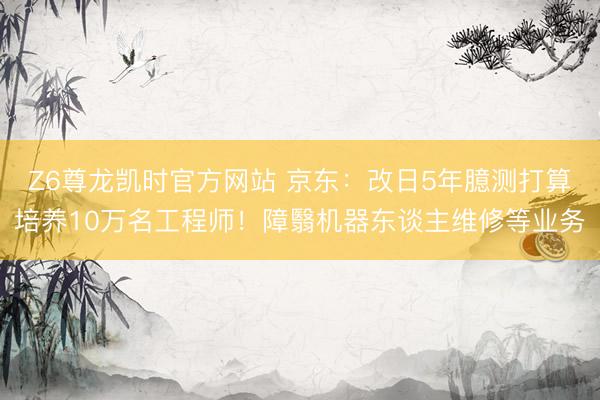 Z6尊龙凯时官方网站 京东:改日5年臆测打算培养10万名工程师!障翳机器东谈主维修等业务