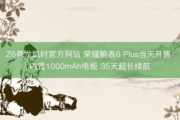 Z6尊龙凯时官方网站 荣耀腕表6 Plus当天开售：内置1000mAh电板 35天超长续航