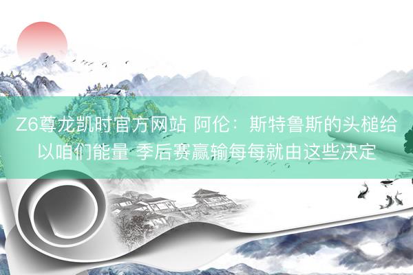 Z6尊龙凯时官方网站 阿伦：斯特鲁斯的头槌给以咱们能量 季后赛赢输每每就由这些决定