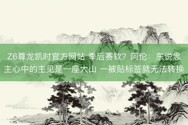 Z6尊龙凯时官方网站 季后赛软？阿伦：东说念主心中的主见是一座大山 一被贴标签就无法转换