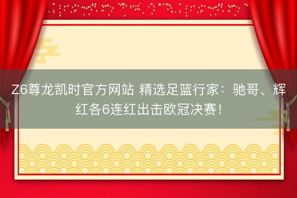 Z6尊龙凯时官方网站 精选足篮行家：驰哥、辉红各6连红出击欧冠决赛！