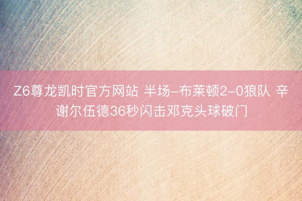 Z6尊龙凯时官方网站 半场-布莱顿2-0狼队 辛谢尔伍德36秒闪击邓克头球破门