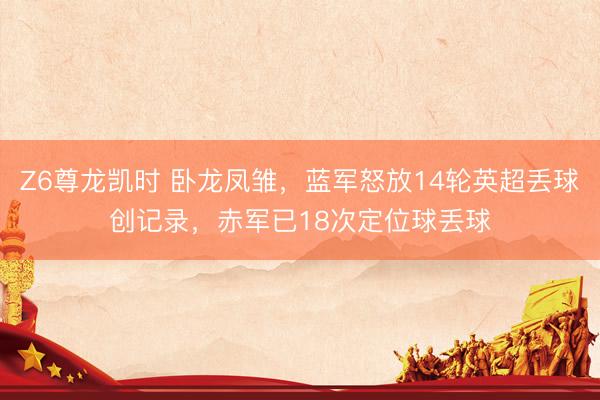 Z6尊龙凯时 卧龙凤雏,蓝军怒放14轮英超丢球创记录,赤军已18次定位球丢球