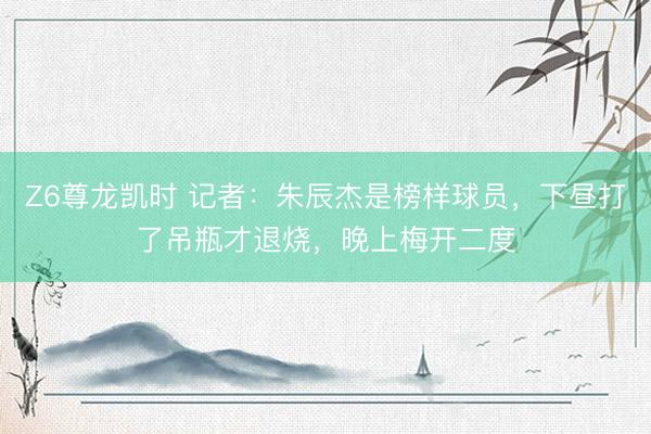 Z6尊龙凯时 记者：朱辰杰是榜样球员，下昼打了吊瓶才退烧，晚上梅开二度