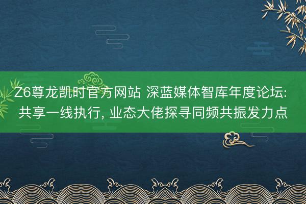 Z6尊龙凯时官方网站 深蓝媒体智库年度论坛: 共享一线执行, 业态大佬探寻同频共振发力点