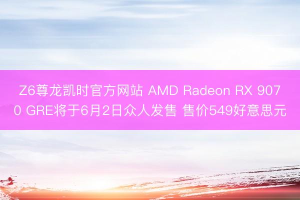 Z6尊龙凯时官方网站 AMD Radeon RX 9070 GRE将于6月2日众人发售 售价549好意思元