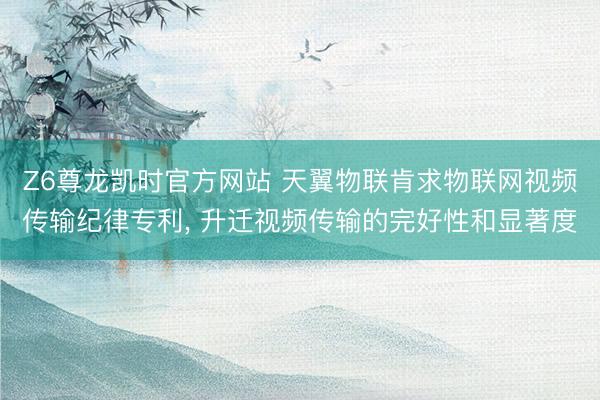 Z6尊龙凯时官方网站 天翼物联肯求物联网视频传输纪律专利， 升迁视频传输的完好性和显著度