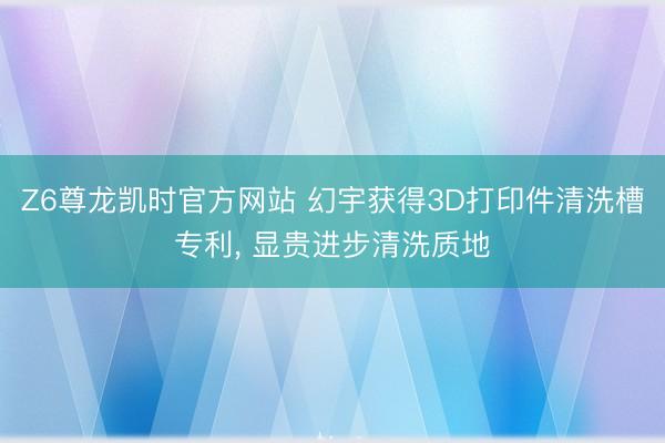 Z6尊龙凯时官方网站 幻宇获得3D打印件清洗槽专利， 显贵进步清洗质地