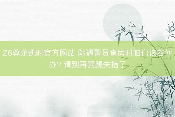 Z6尊龙凯时官方网站 际遇警员查房时咱们该若何办? 请别再暴躁失措了