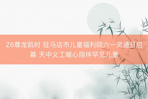 Z6尊龙凯时 驻马店市儿童福利院六一灵通日启幕 天中义工暖心陪伴罕见儿童