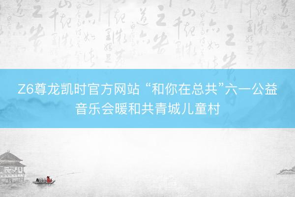 Z6尊龙凯时官方网站 “和你在总共”六一公益音乐会暖和共青城儿童村
