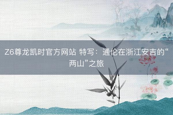 Z6尊龙凯时官方网站 特写：通伦在浙江安吉的“两山”之旅