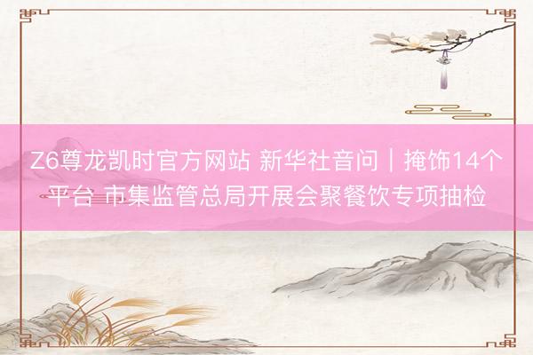 Z6尊龙凯时官方网站 新华社音问｜掩饰14个平台 市集监管总局开展会聚餐饮专项抽检