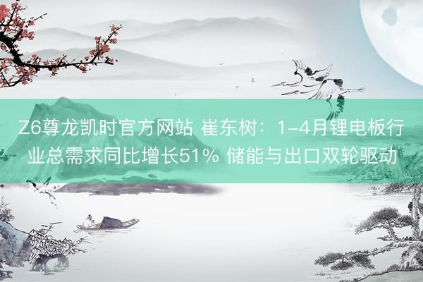 Z6尊龙凯时官方网站 崔东树：1-4月锂电板行业总需求同比增长51% 储能与出口双轮驱动