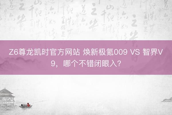 Z6尊龙凯时官方网站 焕新极氪009 VS 智界V9，哪个不错闭眼入？