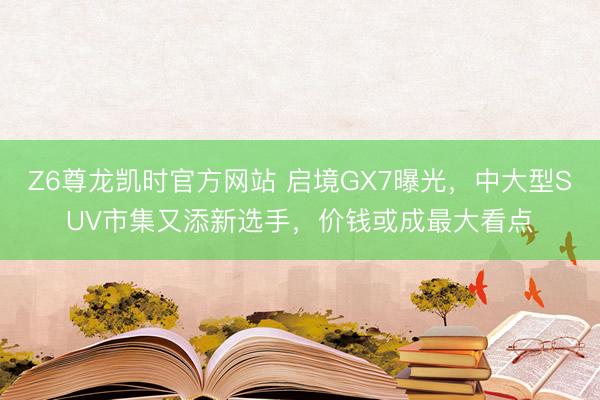 Z6尊龙凯时官方网站 启境GX7曝光，中大型SUV市集又添新选手，价钱或成最大看点