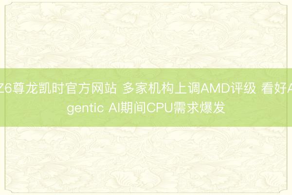 Z6尊龙凯时官方网站 多家机构上调AMD评级 看好Agentic AI期间CPU需求爆发