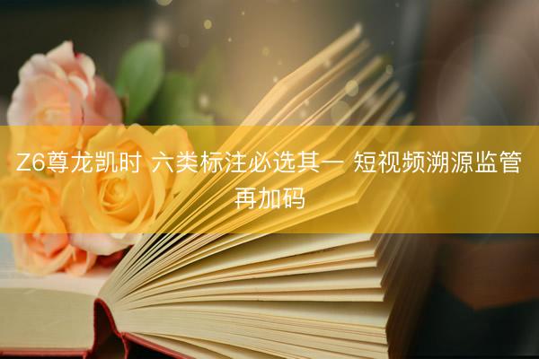 Z6尊龙凯时 六类标注必选其一 短视频溯源监管再加码