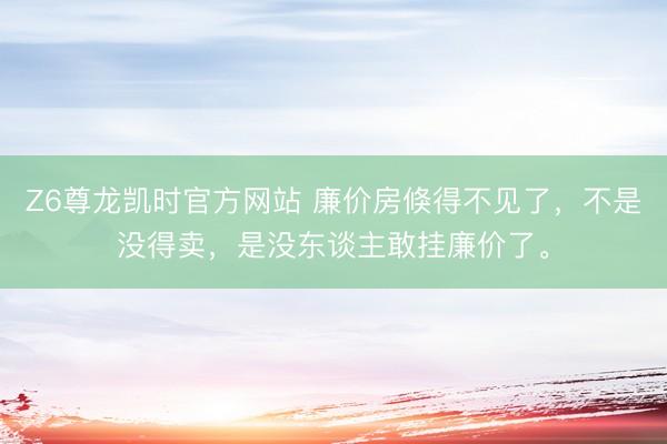 Z6尊龙凯时官方网站 廉价房倏得不见了，不是没得卖，是没东谈主敢挂廉价了。