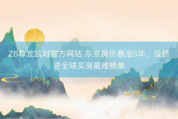 Z6尊龙凯时官方网站 东京房价暴涨5年，没挤进全球买房最难榜单