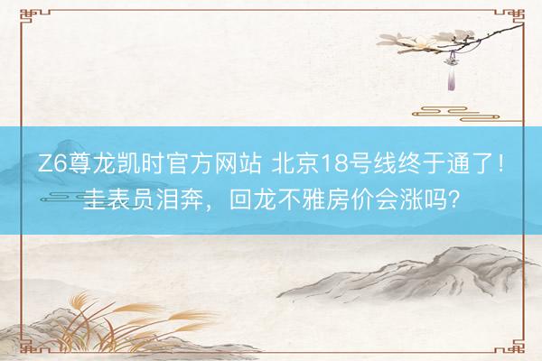 Z6尊龙凯时官方网站 北京18号线终于通了！圭表员泪奔，回龙不雅房价会涨吗？