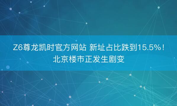 Z6尊龙凯时官方网站 新址占比跌到15.5%！北京楼市正发生剧变