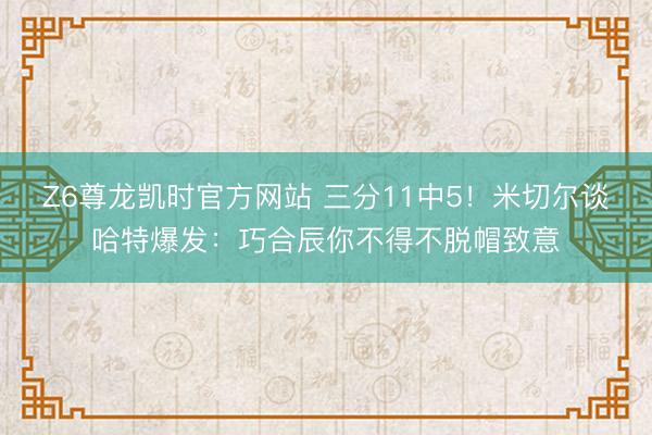 Z6尊龙凯时官方网站 三分11中5！米切尔谈哈特爆发：巧合辰你不得不脱帽致意