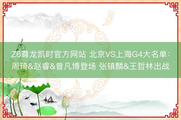 Z6尊龙凯时官方网站 北京VS上海G4大名单：周琦&赵睿&曾凡博登场 张镇麟&王哲林出战