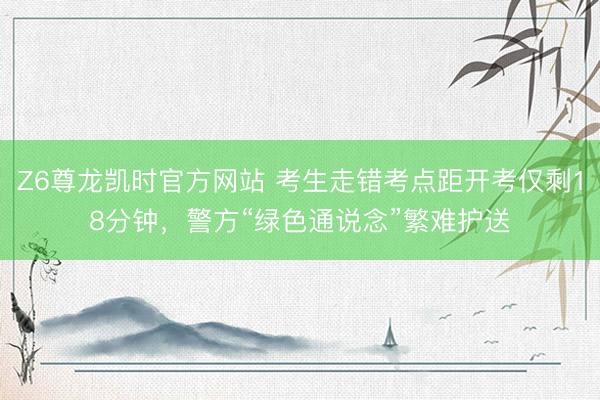 Z6尊龙凯时官方网站 考生走错考点距开考仅剩18分钟，警方“绿色通说念”繁难护送