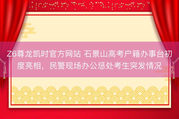 Z6尊龙凯时官方网站 石景山高考户籍办事台初度亮相，民警现场办公惩处考生突发情况