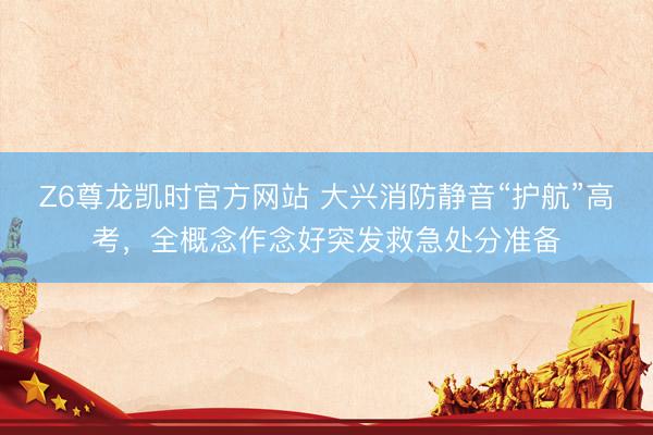 Z6尊龙凯时官方网站 大兴消防静音“护航”高考，全概念作念好突发救急处分准备