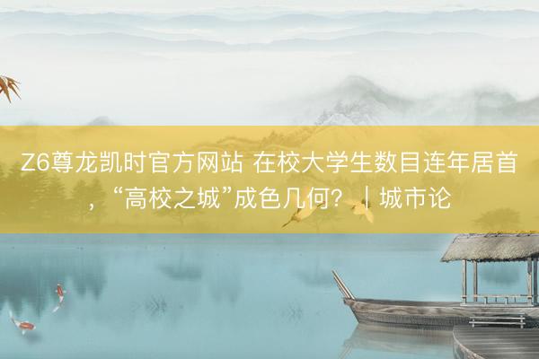 Z6尊龙凯时官方网站 在校大学生数目连年居首，“高校之城”成色几何？｜城市论