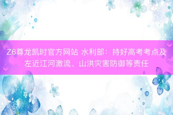 Z6尊龙凯时官方网站 水利部:持好高考考点及左近江河激流、山洪灾害防御等责任