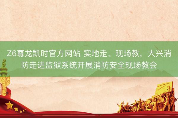 Z6尊龙凯时官方网站 实地走、现场教，大兴消防走进监狱系统开展消防安全现场教会