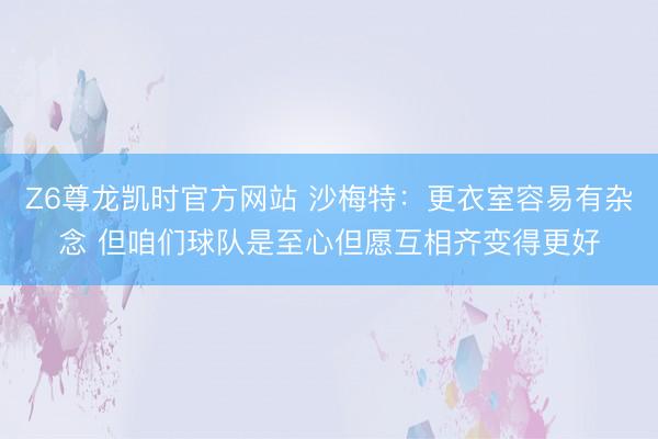 Z6尊龙凯时官方网站 沙梅特：更衣室容易有杂念 但咱们球队是至心但愿互相齐变得更好