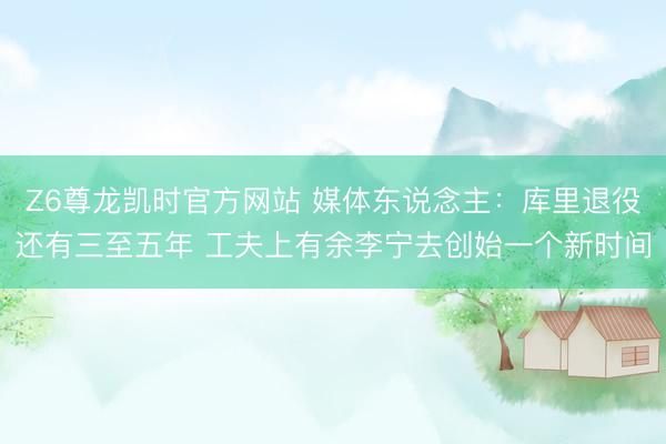 Z6尊龙凯时官方网站 媒体东说念主：库里退役还有三至五年 工夫上有余李宁去创始一个新时间