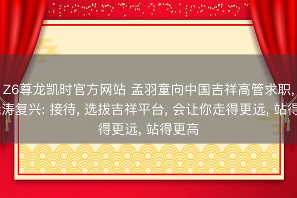 Z6尊龙凯时官方网站 孟羽童向中国吉祥高管求职， 郭晓涛复兴: 接待， 选拔吉祥平台， 会让你走得更远， 站得更高