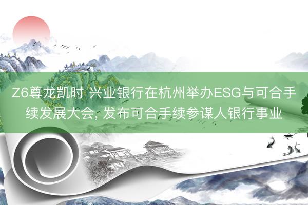 Z6尊龙凯时 兴业银行在杭州举办ESG与可合手续发展大会， 发布可合手续参谋人银行事业