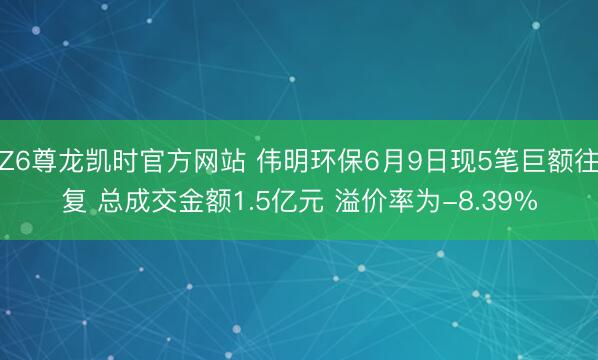Z6尊龙凯时官方网站 伟明环保6月9日现5笔巨额往复 总成交金额1.5亿元 溢价率为-8.39%