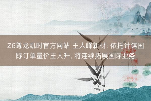Z6尊龙凯时官方网站 王人峰新材: 依托计谋国际订单量价王人升, 将连续拓展国际业务