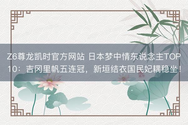 Z6尊龙凯时官方网站 日本梦中情东说念主TOP10：吉冈里帆五连冠，新垣结衣国民妃耦稳坐！