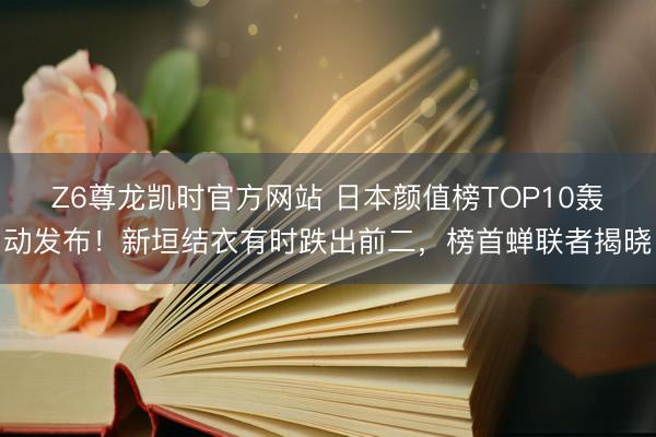 Z6尊龙凯时官方网站 日本颜值榜TOP10轰动发布!新垣结衣有时跌出前二,榜首蝉联者揭晓