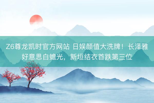 Z6尊龙凯时官方网站 日娱颜值大洗牌!长泽雅好意思白蟾光,新垣结衣首跌第三位