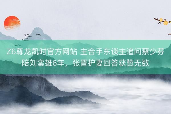 Z6尊龙凯时官方网站 主合手东谈主追问蔡少芬陪刘銮雄6年，张晋护妻回答获赞无数