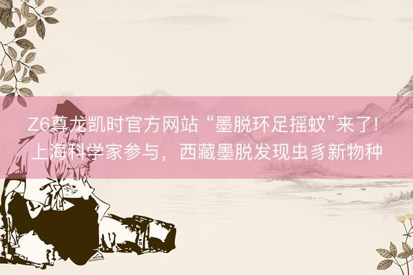 Z6尊龙凯时官方网站 “墨脱环足摇蚊”来了! 上海科学家参与，西藏墨脱发现虫豸新物种