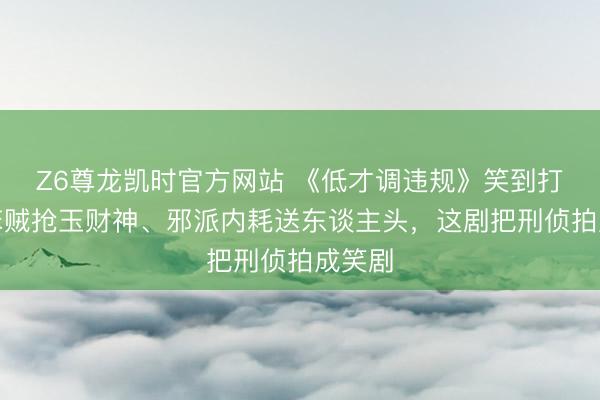 Z6尊龙凯时官方网站 《低才调违规》笑到打鸣！笨贼抢玉财神、邪派内耗送东谈主头，这剧把刑侦拍成笑剧
