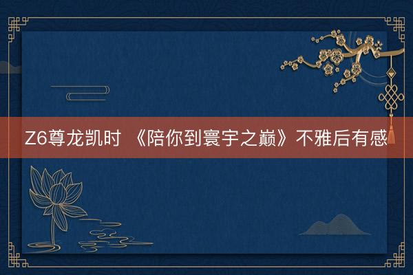 Z6尊龙凯时 《陪你到寰宇之巅》不雅后有感