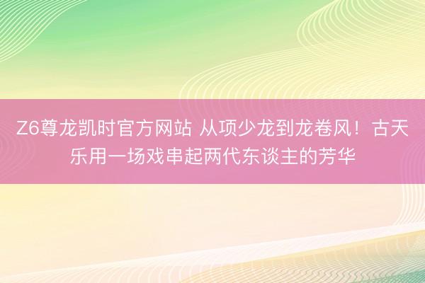 Z6尊龙凯时官方网站 从项少龙到龙卷风！古天乐用一场戏串起两代东谈主的芳华