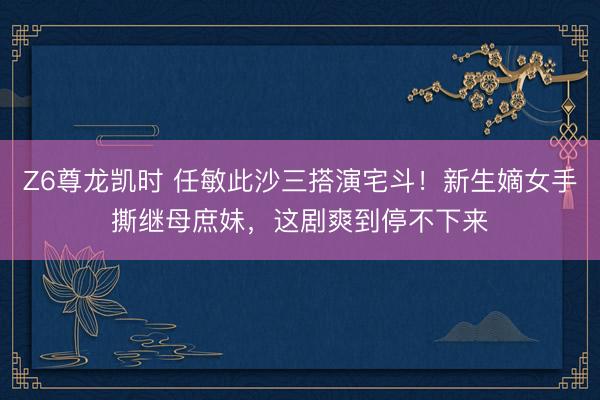 Z6尊龙凯时 任敏此沙三搭演宅斗!新生嫡女手撕继母庶妹,这剧爽到停不下来