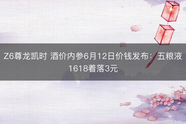 Z6尊龙凯时 酒价内参6月12日价钱发布:五粮液1618着落3元